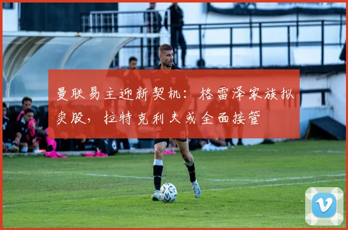 曼联易主迎新契机：格雷泽家族拟卖股，拉特克利夫或全面接管